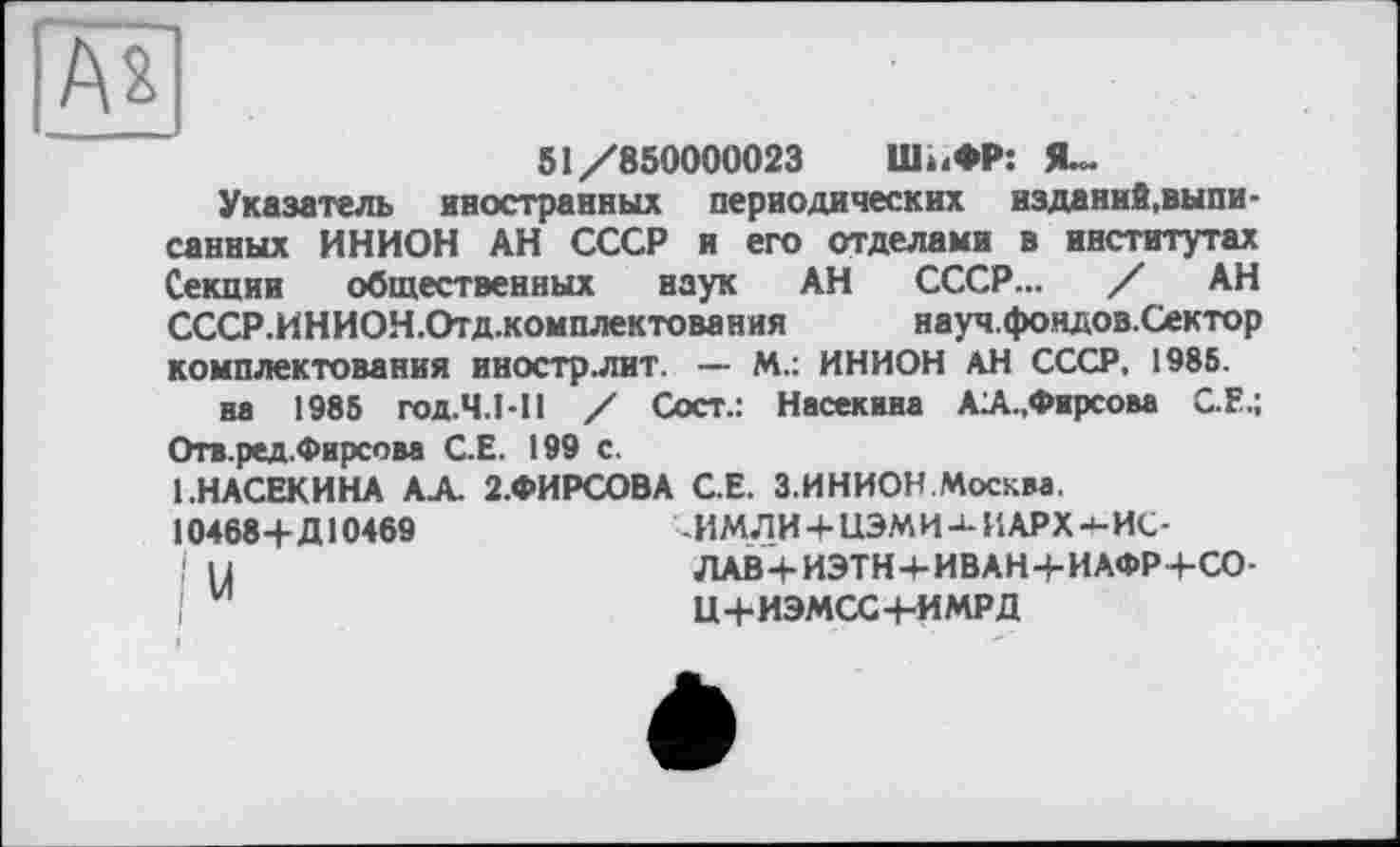 ﻿Ах
51/850000023	Ши ФР: Я-
Указатель иностранных периодических изданий,выписанных ИНИОН АН СССР и его отделами в институтах Секции общественных наук АН СССР... / АН СССР.И НИОН .Отд .комплектова ния	науч.фондов.Сектор
комплектования иностр.лит. — М.: ИНИОН АН СССР. 1985.
на 1985 год.Ч.1-11 / Сост.: Насекина А1А.,Фирсова С.Е.; Отв.ред.Фирсова С.Е. 199 с.
1.НАСЕКИНА АА. 2.ФИРСОВА С.Е. З.ИНИОН.Москва.
10468+Д10469	-ИМЛИ + ЦЭМИ ИАРХ 4-ИС-
Ц	ЛАВ+ИЭТН+ИВАН+ИАФР+СО-
Ц+ИЭМСС+-ИМРД